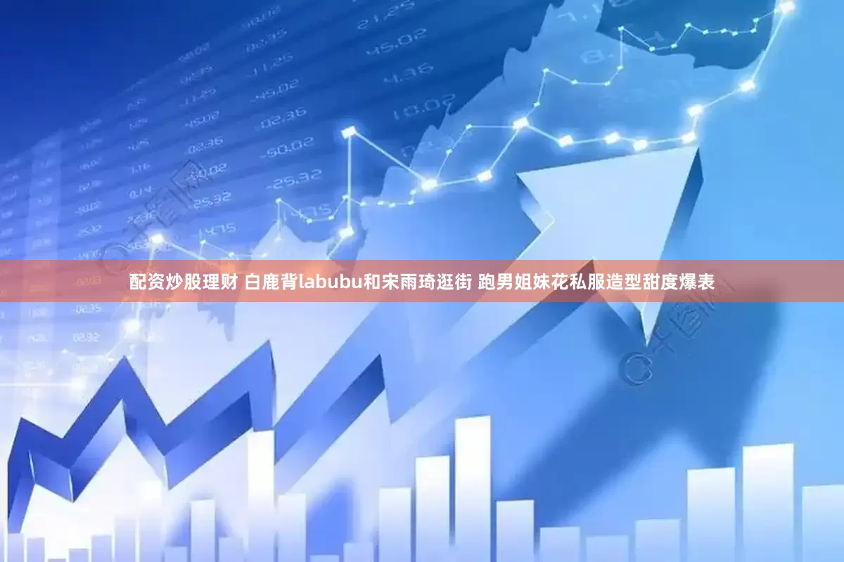 配资炒股理财 白鹿背labubu和宋雨琦逛街 跑男姐妹花私服造型甜度爆表