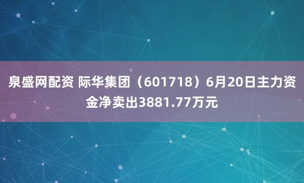 泉盛网配资 际华集团（601718）6月20日主力资金净卖出3881.77万元