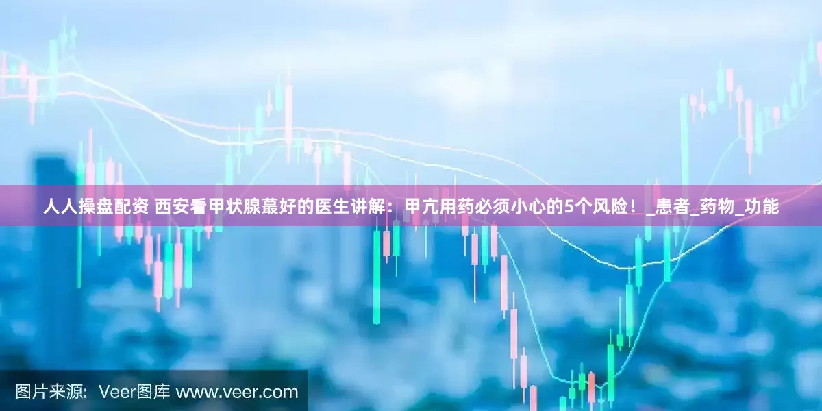 人人操盘配资 西安看甲状腺蕞好的医生讲解：甲亢用药必须小心的5个风险！_患者_药物_功能