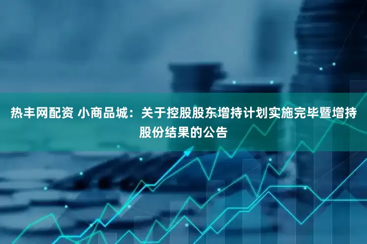 热丰网配资 小商品城：关于控股股东增持计划实施完毕暨增持股份结果的公告