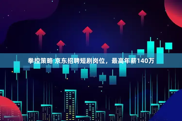 拳控策略 京东招聘短剧岗位，最高年薪140万