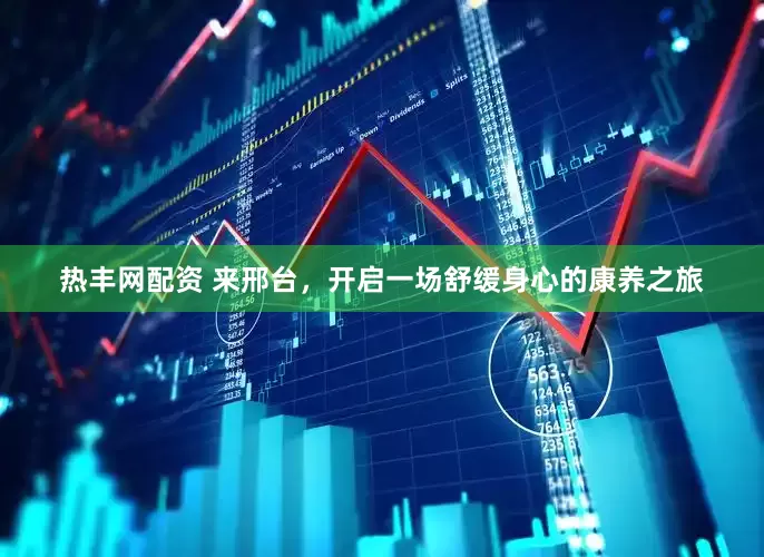 热丰网配资 来邢台，开启一场舒缓身心的康养之旅