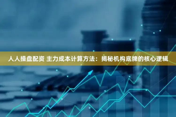 人人操盘配资 主力成本计算方法：揭秘机构底牌的核心逻辑