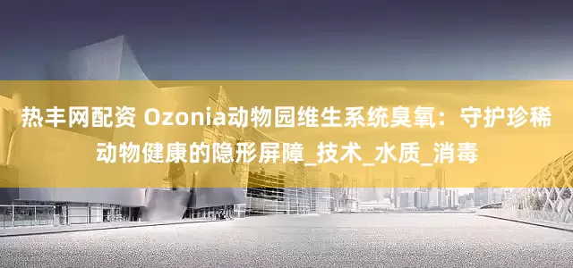 热丰网配资 Ozonia动物园维生系统臭氧：守护珍稀动物健康的隐形屏障_技术_水质_消毒