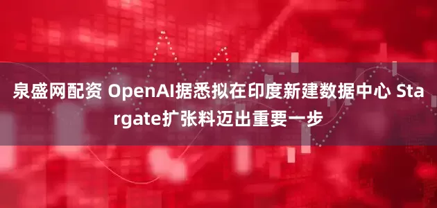 泉盛网配资 OpenAI据悉拟在印度新建数据中心 Stargate扩张料迈出重要一步