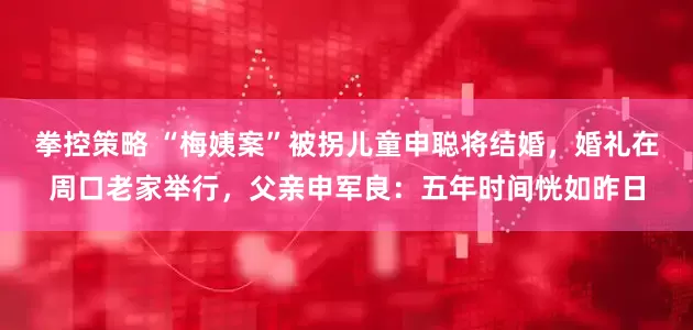 拳控策略 “梅姨案”被拐儿童申聪将结婚，婚礼在周口老家举行，父亲申军良：五年时间恍如昨日