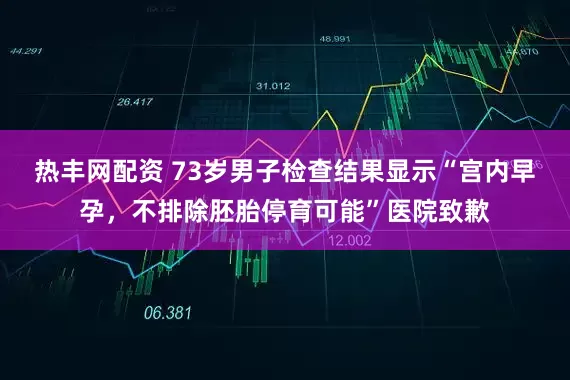 热丰网配资 73岁男子检查结果显示“宫内早孕，不排除胚胎停育可能”医院致歉